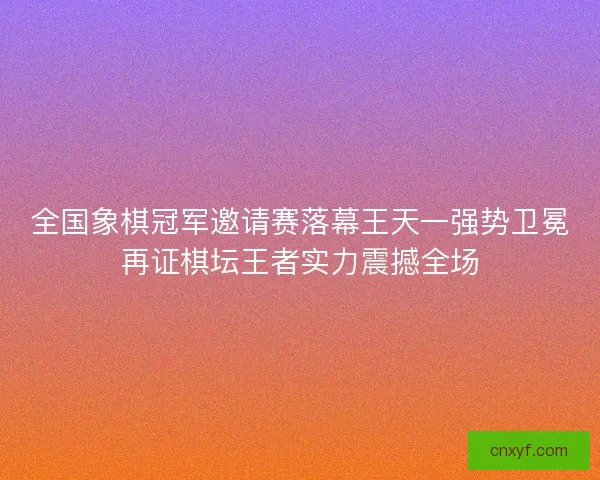 全国象棋冠军邀请赛落幕王天一强势卫冕再证棋坛王者实力震撼全场