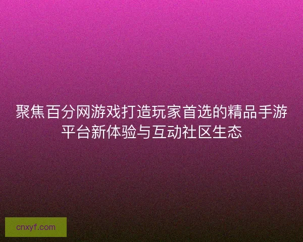 聚焦百分网游戏打造玩家首选的精品手游平台新体验与互动社区生态