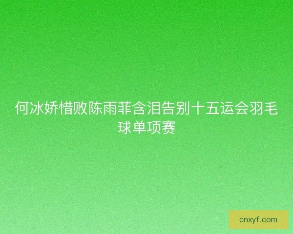 何冰娇惜败陈雨菲含泪告别十五运会羽毛球单项赛