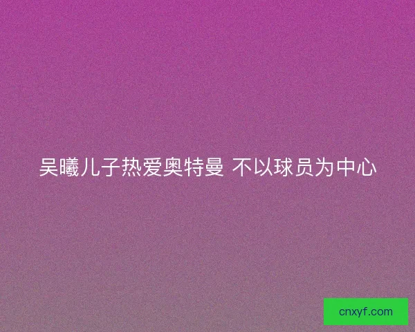 吴曦儿子热爱奥特曼 不以球员为中心