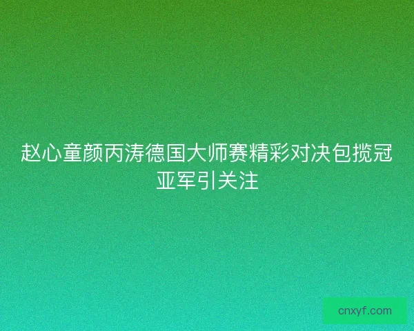 赵心童颜丙涛德国大师赛精彩对决包揽冠亚军引关注