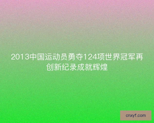 2013中国运动员勇夺124项世界冠军再创新纪录成就辉煌 2013中国运动员勇夺124项世界冠军再创新纪录成就辉煌