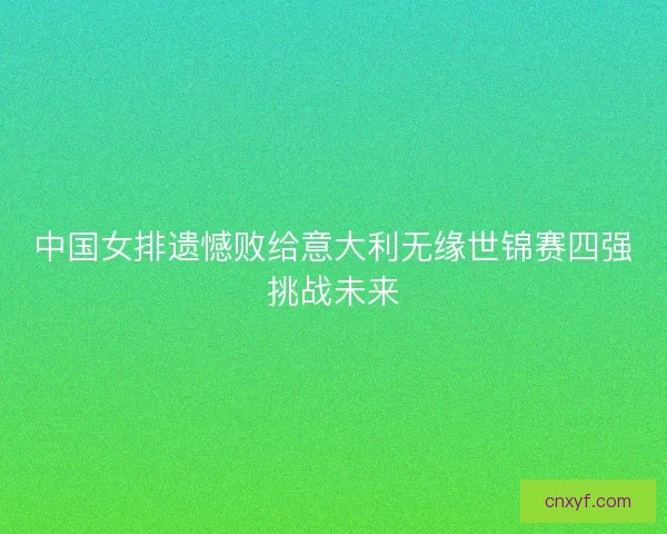 中国女排遗憾败给意大利无缘世锦赛四强挑战未来