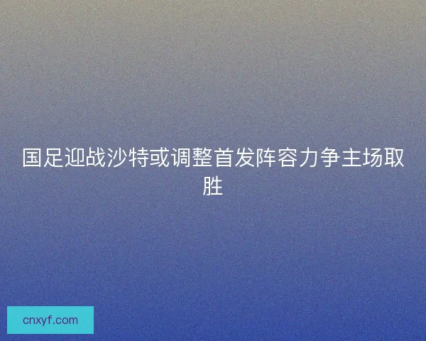 国足迎战沙特或调整首发阵容力争主场取胜