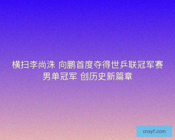 横扫李尚洙 向鹏首度夺得世乒联冠军赛男单冠军 创历史新篇章