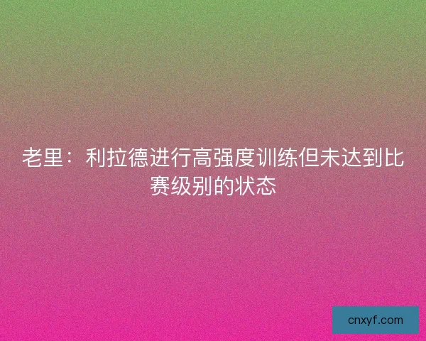 老里：利拉德进行高强度训练但未达到比赛级别的状态