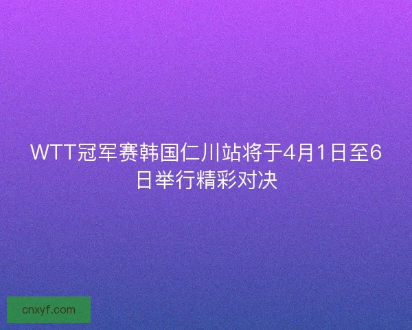WTT冠军赛韩国仁川站将于4月1日至6日举行精彩对决