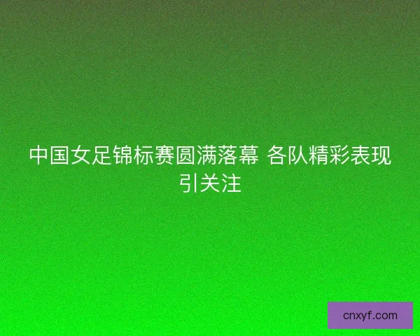 中国女足锦标赛圆满落幕 各队精彩表现引关注