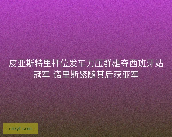 皮亚斯特里杆位发车力压群雄夺西班牙站冠军 诺里斯紧随其后获亚军