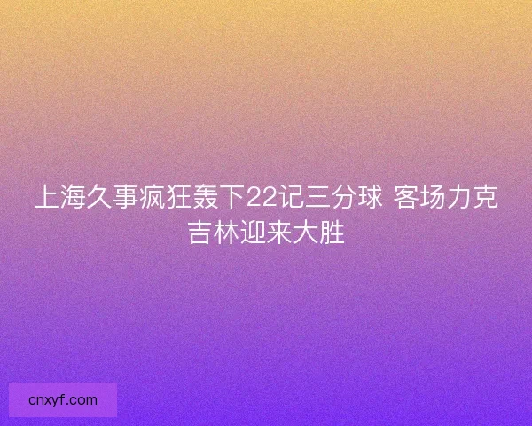 上海久事疯狂轰下22记三分球 客场力克吉林迎来大胜 上海久事疯狂轰下22记三分球 客场力克吉林迎来大胜