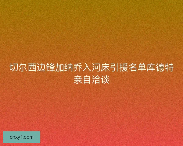 切尔西边锋加纳乔入河床引援名单库德特亲自洽谈