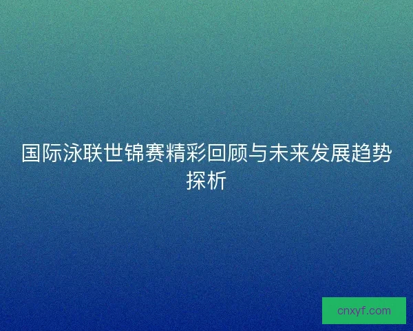 国际泳联世锦赛精彩回顾与未来发展趋势探析 国际泳联世锦赛精彩回顾与未来发展趋势探析