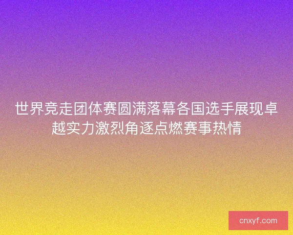 世界竞走团体赛圆满落幕各国选手展现卓越实力激烈角逐点燃赛事热情 世界竞走团体赛圆满落幕各国选手展现卓越实力激烈角逐点燃赛事热情