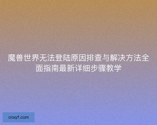 魔兽世界无法登陆原因排查与解决方法全面指南最新详细步骤教学